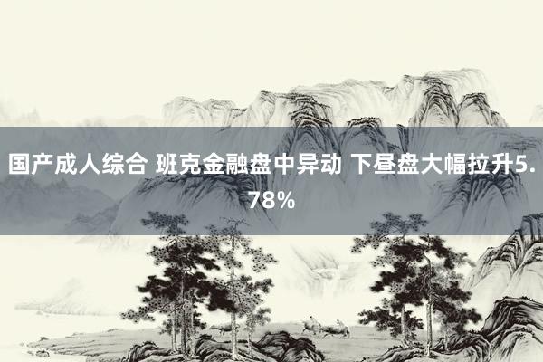 国产成人综合 班克金融盘中异动 下昼盘大幅拉升5.78%