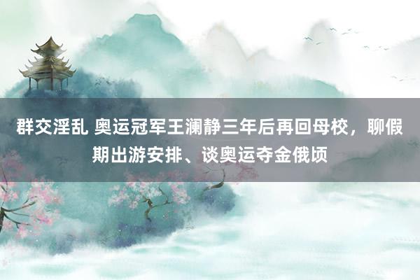 群交淫乱 奥运冠军王澜静三年后再回母校，聊假期出游安排、谈奥运夺金俄顷