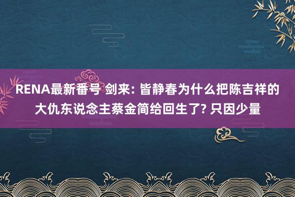 RENA最新番号 剑来: 皆静春为什么把陈吉祥的大仇东说念主蔡金简给回生了? 只因少量