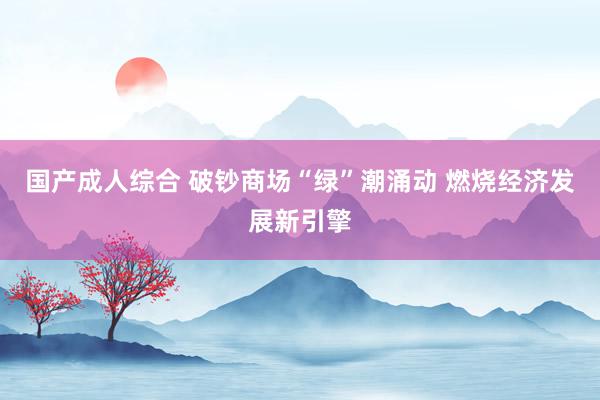 国产成人综合 破钞商场“绿”潮涌动 燃烧经济发展新引擎