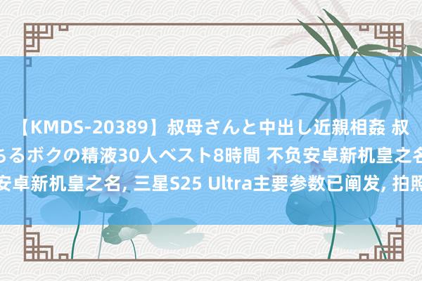 【KMDS-20389】叔母さんと中出し近親相姦 叔母さんの身体を伝い落ちるボクの精液30人ベスト8時間 不负安卓新机皇之名, 三星S25 Ultra主要参数已阐发, 拍照极强!