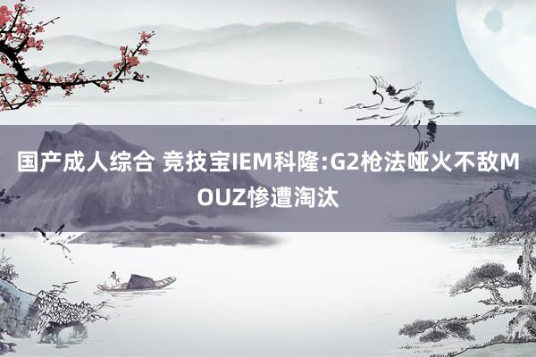 国产成人综合 竞技宝IEM科隆:G2枪法哑火不敌MOUZ惨遭淘汰