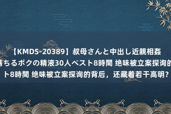 【KMDS-20389】叔母さんと中出し近親相姦 叔母さんの身体を伝い落ちるボクの精液30人ベスト8時間 绝味被立案探询的背后，还藏着若干高明？