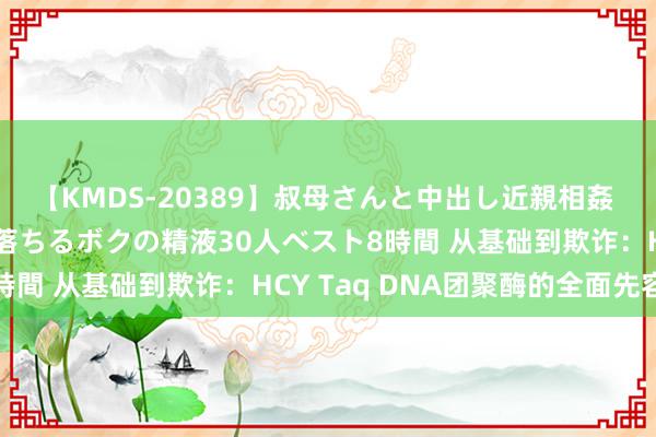 【KMDS-20389】叔母さんと中出し近親相姦 叔母さんの身体を伝い落ちるボクの精液30人ベスト8時間 从基础到欺诈：HCY Taq DNA团聚酶的全面先容