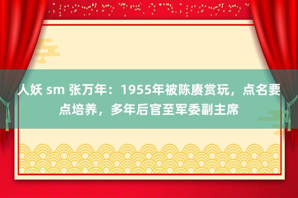人妖 sm 张万年：1955年被陈赓赏玩，点名要点培养，多年后官至军委副主席
