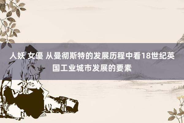 人妖 女優 从曼彻斯特的发展历程中看18世纪英国工业城市发展的要素