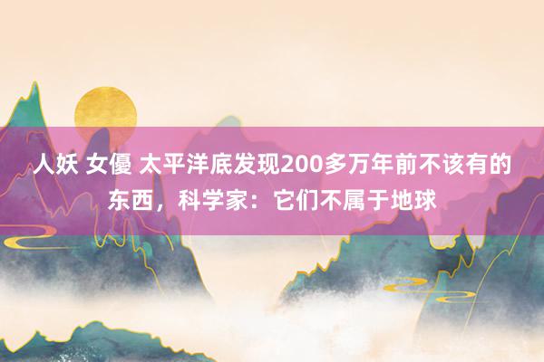 人妖 女優 太平洋底发现200多万年前不该有的东西，科学家：它们不属于地球