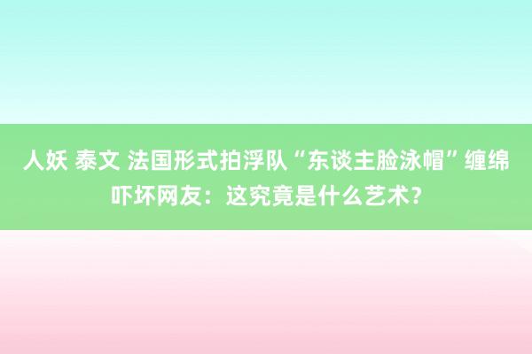 人妖 泰文 法国形式拍浮队“东谈主脸泳帽”缠绵吓坏网友：这究竟是什么艺术？