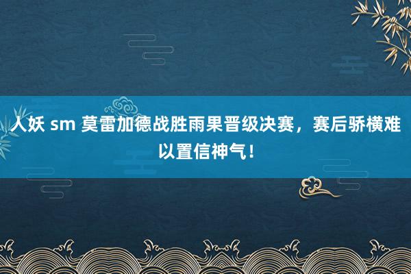 人妖 sm 莫雷加德战胜雨果晋级决赛，赛后骄横难以置信神气！