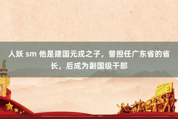 人妖 sm 他是建国元戎之子，曾担任广东省的省长，后成为副国级干部