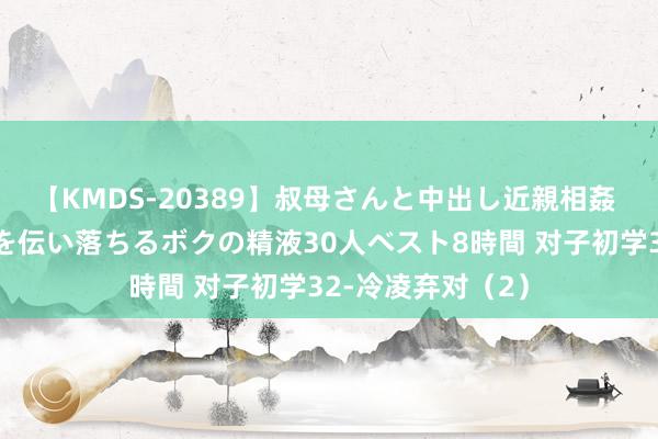 【KMDS-20389】叔母さんと中出し近親相姦 叔母さんの身体を伝い落ちるボクの精液30人ベスト8時間 对子初学32-冷凌弃对（2）