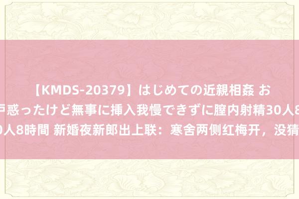 【KMDS-20379】はじめての近親相姦 おばさんの誘いに最初は戸惑ったけど無事に挿入我慢できずに膣内射精30人8時間 新婚夜新郎出上联：寒舍两侧红梅开，没猜想新娘的下联更绝妙