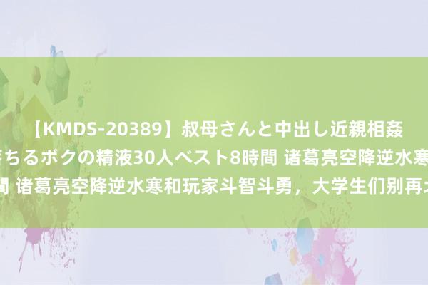 【KMDS-20389】叔母さんと中出し近親相姦 叔母さんの身体を伝い落ちるボクの精液30人ベスト8時間 诸葛亮空降逆水寒和玩家斗智斗勇，大学生们别再北伐了！