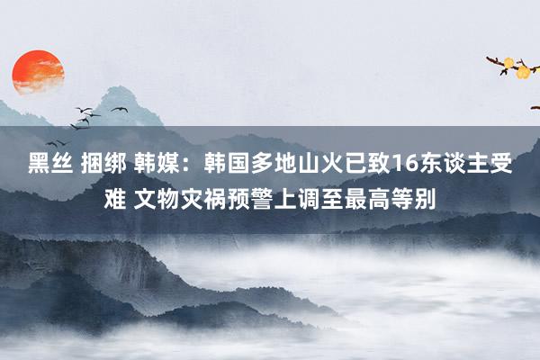 黑丝 捆绑 韩媒：韩国多地山火已致16东谈主受难 文物灾祸预警上调至最高等别