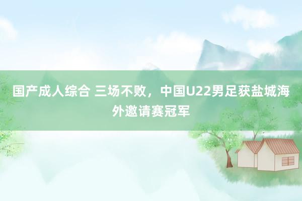 国产成人综合 三场不败，中国U22男足获盐城海外邀请赛冠军