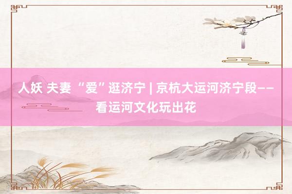 人妖 夫妻 “爱”逛济宁 | 京杭大运河济宁段——看运河文化玩出花