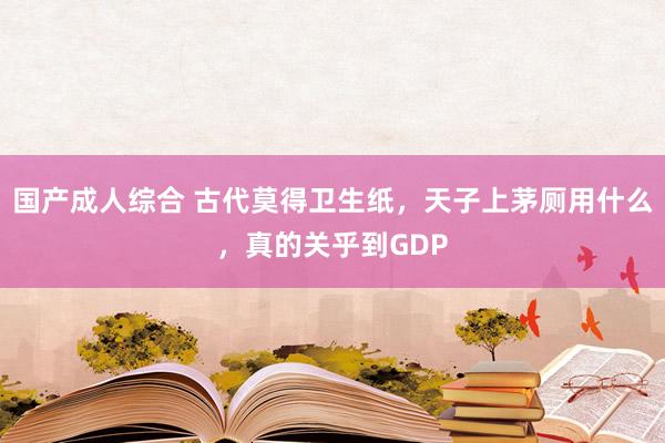国产成人综合 古代莫得卫生纸，天子上茅厕用什么，真的关乎到GDP