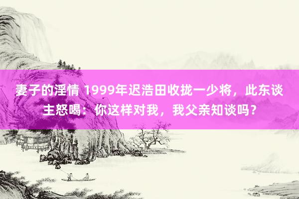 妻子的淫情 1999年迟浩田收拢一少将，此东谈主怒喝：你这样对我，我父亲知谈吗？