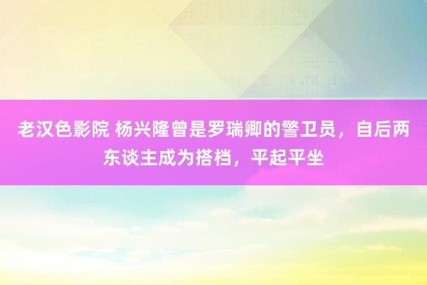 老汉色影院 杨兴隆曾是罗瑞卿的警卫员，自后两东谈主成为搭档，平起平坐