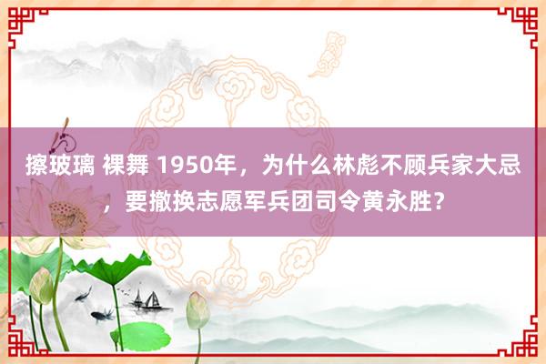 擦玻璃 裸舞 1950年，为什么林彪不顾兵家大忌，要撤换志愿军兵团司令黄永胜？