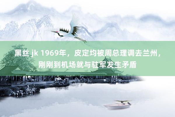 黑丝 jk 1969年，皮定均被周总理调去兰州，刚刚到机场就与驻军发生矛盾