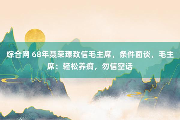 综合网 68年聂荣臻致信毛主席，条件面谈，毛主席：轻松养痾，勿信空话