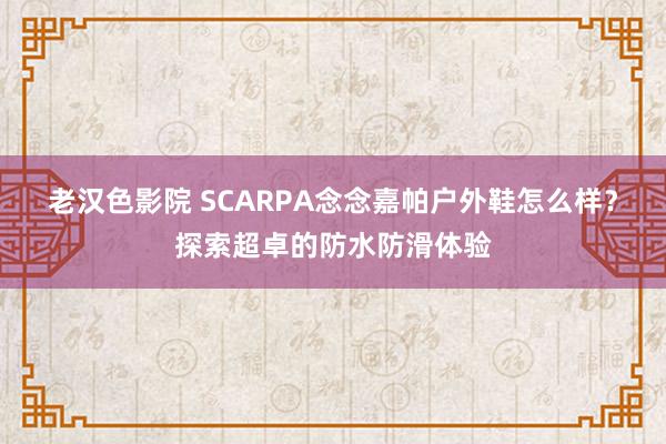 老汉色影院 SCARPA念念嘉帕户外鞋怎么样？探索超卓的防水防滑体验