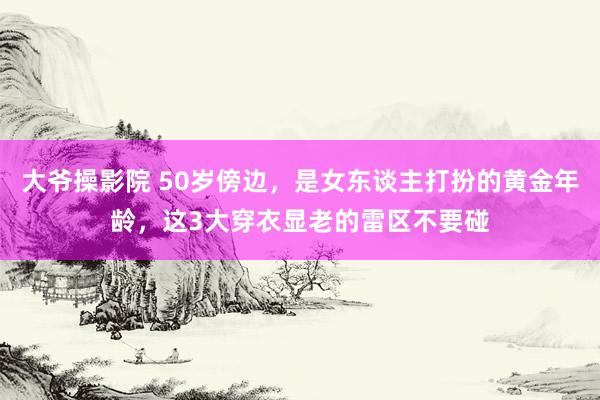 大爷操影院 50岁傍边，是女东谈主打扮的黄金年龄，这3大穿衣显老的雷区不要碰