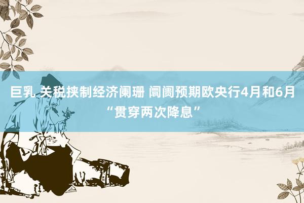 巨乳 关税挟制经济阑珊 阛阓预期欧央行4月和6月“贯穿两次降息”