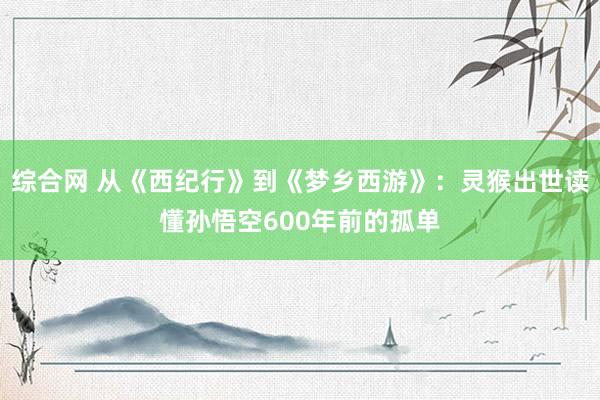 综合网 从《西纪行》到《梦乡西游》：灵猴出世读懂孙悟空600