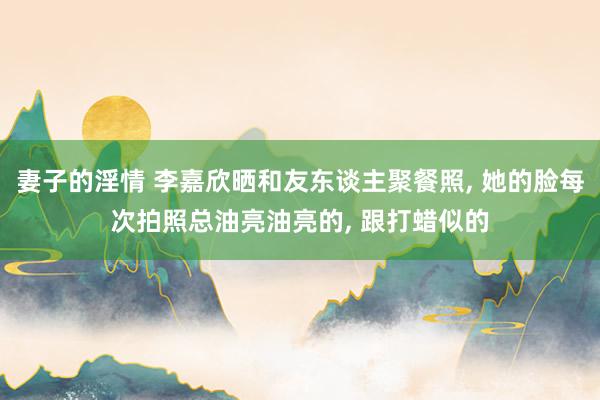 妻子的淫情 李嘉欣晒和友东谈主聚餐照, 她的脸每次拍照总油亮