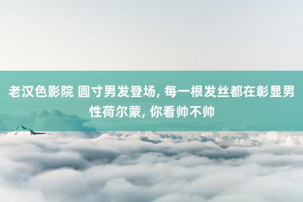 老汉色影院 圆寸男发登场, 每一根发丝都在彰显男性荷尔蒙, 