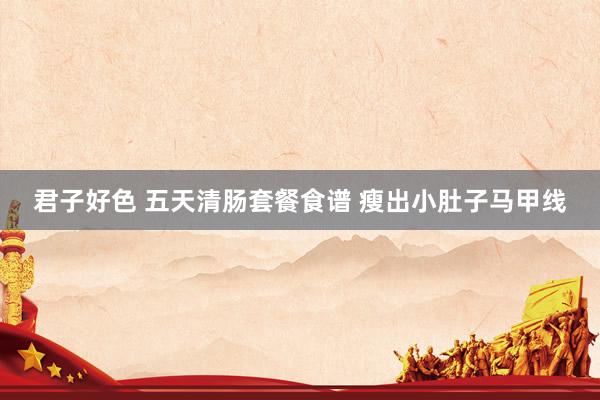 君子好色 五天清肠套餐食谱 瘦出小肚子马甲线