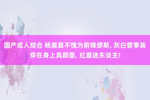 国产成人综合 杨晨晨不愧为前锋缪斯, 灰白管事装穿在身上真颜