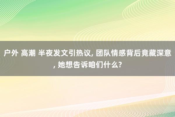 户外 高潮 半夜发文引热议, 团队情感背后竟藏深意, 她想告诉咱们什么?
