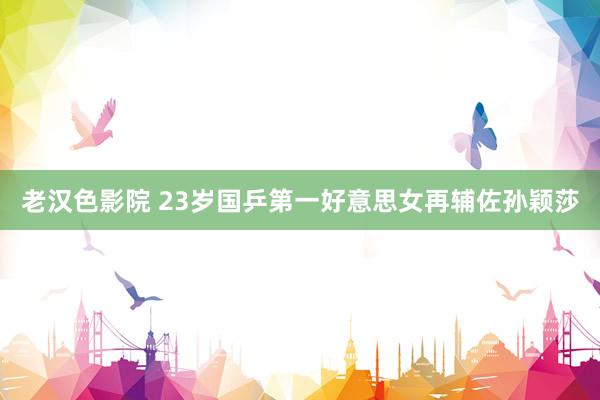 老汉色影院 23岁国乒第一好意思女再辅佐孙颖莎
