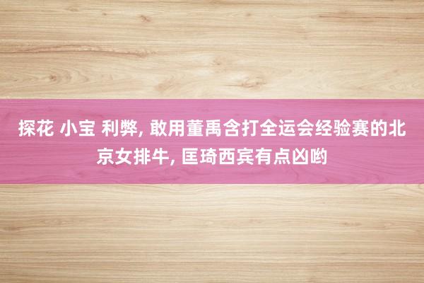 探花 小宝 利弊, 敢用董禹含打全运会经验赛的北京女排牛, 