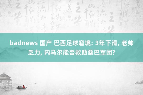 badnews 国产 巴西足球窘境: 3年下滑, 老帅乏力,