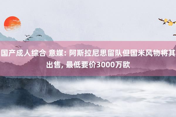 国产成人综合 意媒: 阿斯拉尼思留队但国米风物将其出售, 最