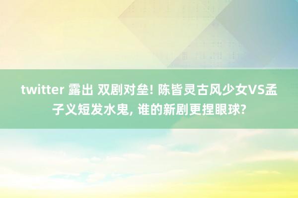 twitter 露出 双剧对垒! 陈皆灵古风少女VS孟子义短