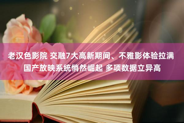 老汉色影院 交融7大高新期间、不雅影体验拉满 国产放映系统悄