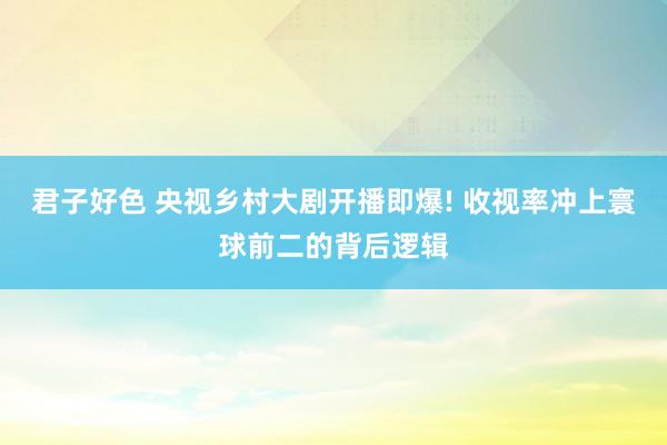 君子好色 央视乡村大剧开播即爆! 收视率冲上寰球前二的背后逻