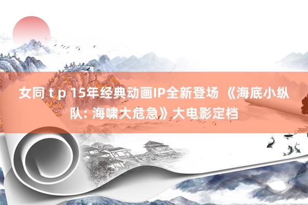 女同 t p 15年经典动画IP全新登场 《海底小纵队: 海