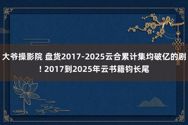 大爷操影院 盘货2017-2025云合累计集均破亿的剧! 2