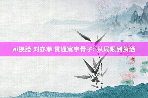 ai换脸 刘亦菲 贯通寰宇骨子: 从局限到萧洒