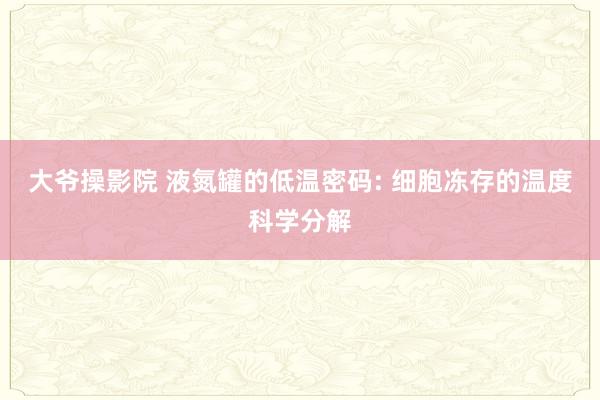 大爷操影院 液氮罐的低温密码: 细胞冻存的温度科学分解