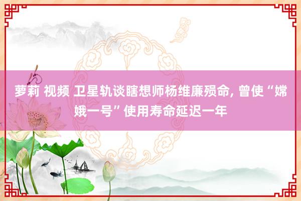 萝莉 视频 卫星轨谈瞎想师杨维廉殒命, 曾使“嫦娥一号”使用