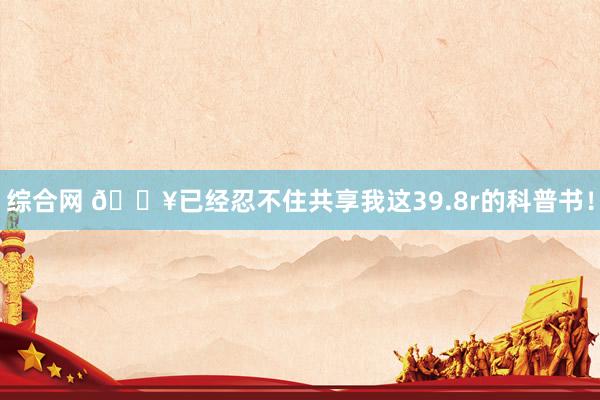 综合网 🔥已经忍不住共享我这39.8r的科普书！