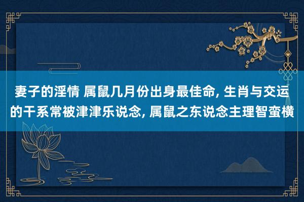 妻子的淫情 属鼠几月份出身最佳命, 生肖与交运的干系常被津津