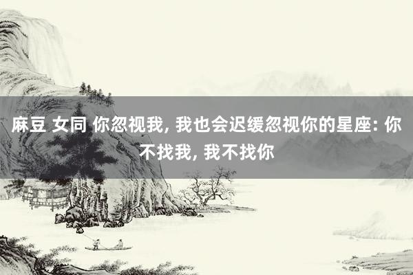 麻豆 女同 你忽视我, 我也会迟缓忽视你的星座: 你不找我,
